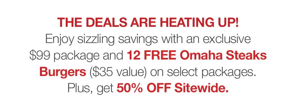 THE DEALS ARE HEATING UP! Enjoy sizzling savings with an exclusive \\$99 package and 12 FREE Omaha Steaks Burgers (\\$35 value) on selected packages. Plus, get 50% OFF Sitewide.