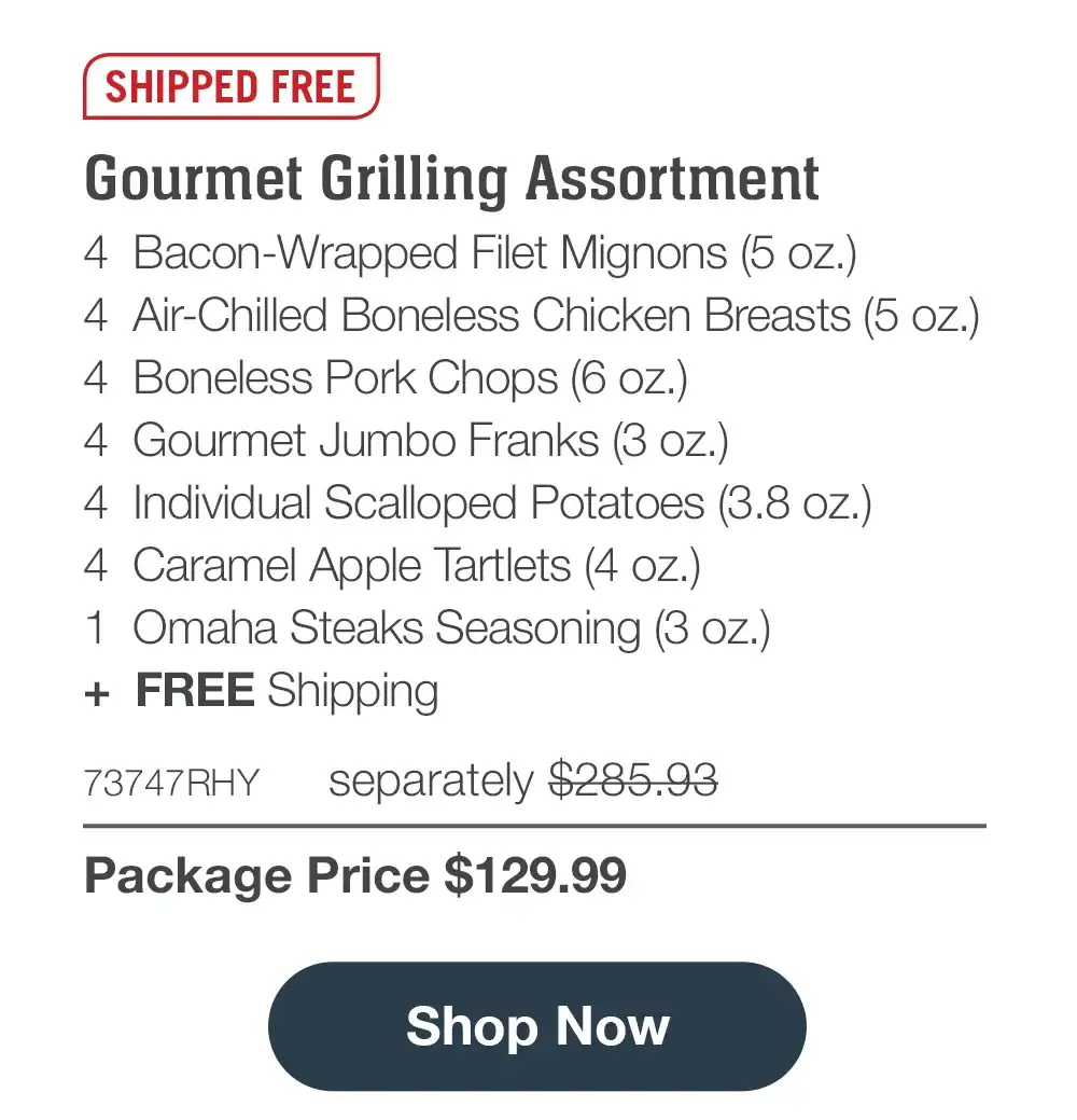 SHIPPED FREE | Gourmet Grilling Assortment - 4 Bacon-Wrapped Filet Mignons (5 oz.) - 4 Air-Chilled Boneless Chicken Breasts (5 oz.) - 4 Boneless Pork Chops (6 oz.) - 4 Gourmet Jumbo Franks (3 oz.) - 4 Individual Scalloped Potatoes (3.8 oz.) - 4 Caramel Apple Tartlets (4 oz.) - 1 Omaha Steaks Seasoning (3 oz.) + FREE Shipping - 73747RHY separately \\$285.93 | Package Price \\$129.99 || Shop Now