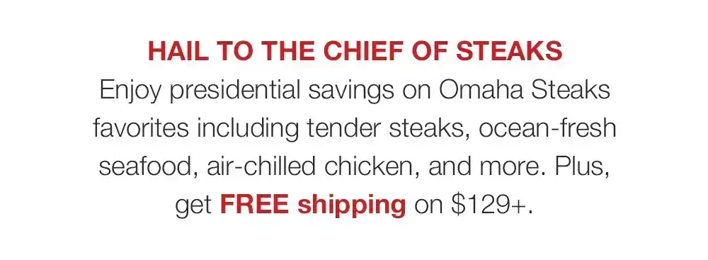 HAIL TO THE CHIEF OF STEAKS - Enjoy presidential savings on Omaha Steaks favorites including tender steaks, ocean-fresh seafood, air-chilled chicken, and more. Plus, get FREE shipping on \\$129+.