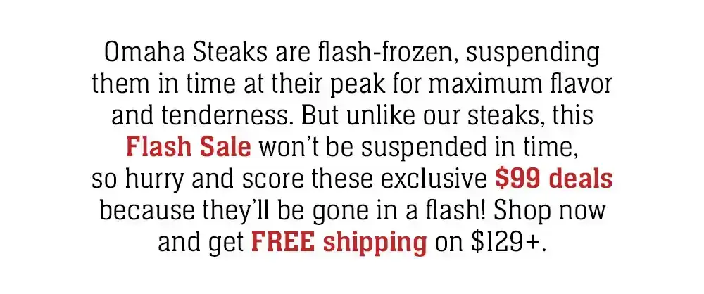 Omaha Steaks are flash-frozen, suspending them in time at their peak for maximum flavor and tenderness. But unlike our steaks, this Flash Sale won't be suspended in time, so hurry and score these exclusive \\$99 deals because they'll be gone in a flash!