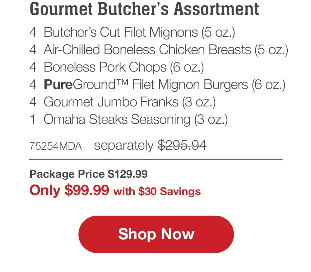 Butcher's Premium Selections | 4 Butcher's Cut Filet Mignons (5 oz.) - 4 Boneless Pork Chops (6 oz.) - 4 Air-Chilled Boneless Chicken Breasts (5 oz.) - 4 Omaha Steaks Burgers (6 oz.) - 4 Gourmet Jumbo Franks (3 oz.) - 1 Omaha Steaks Seasoning (3 oz.) - 71609MDA separately \\$285.94 | Package Price \\$129.99 | Only \\$99.99 with \\$30 Savings || Shop Now