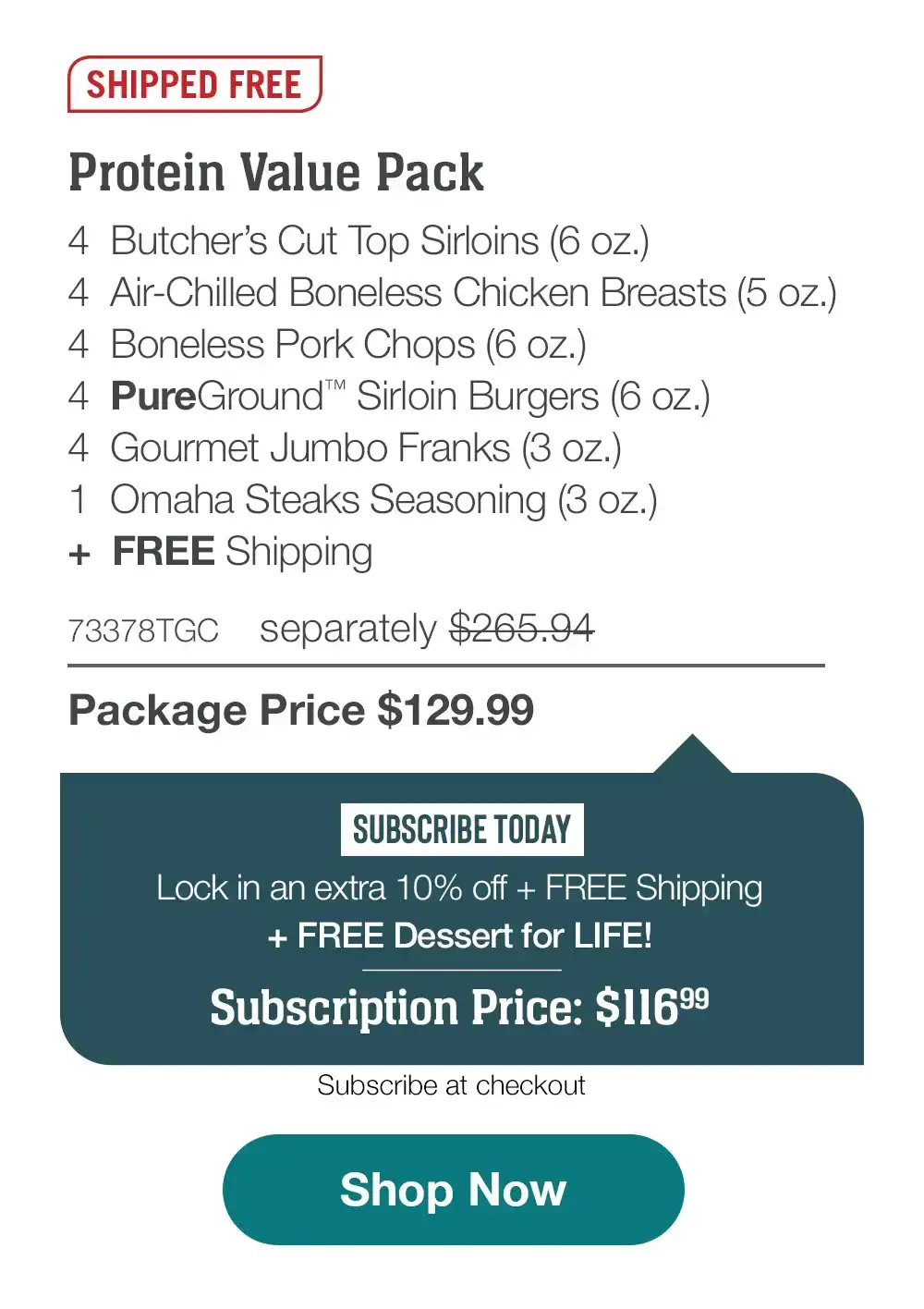 SHIPPED FREE |Protein Value Pack | 4 Butcher's Cut lop Sirloins (6 oz.) | 4 Air-Chilled Boneless Chicken Breasts (5 oz.) | 4 Boneless Pork Chops (6 oz.) |4 PureGround Sirloin Burgers (6 oz.) | 4 Gourmet Jumbo Franks (3 oz.) | 1 Omaha Steaks Seasoning (3 oz.) plus, FREE Shipping | 73378TGC separately \\$265.94 | Package Price \\$129.99 | SUBSCRIBE TODAY | Lock in an extra 10% off + FREE Shipping plus, FREE Dessert for LIFE! | Subscription Price: \\$116.99 | Subscribe at checkout |Shop Now