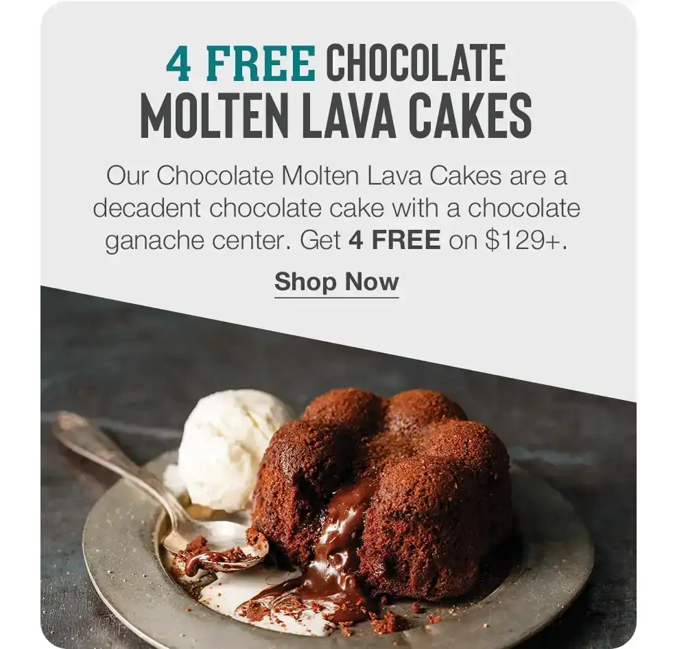 4 FREE CHOCOLATE MOLTEN LAVA CAKES |Our Chocolate Molten Lava Cakes are a decadent chocolate cake with a chocolate ganache center. Get 4 FREE on \\$129+. |Shop Now