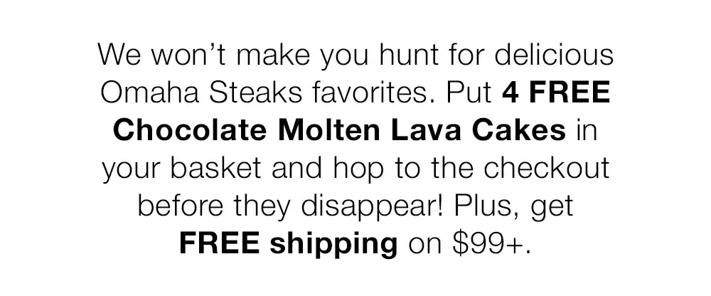 We won't make you hunt for delicious Omaha Steaks favorites. Put 4 FREE Chocolate Molten Lava Cakes in your basket and hop to the checkout before they disappear! Plus, get FREE shipping on \\$99+.