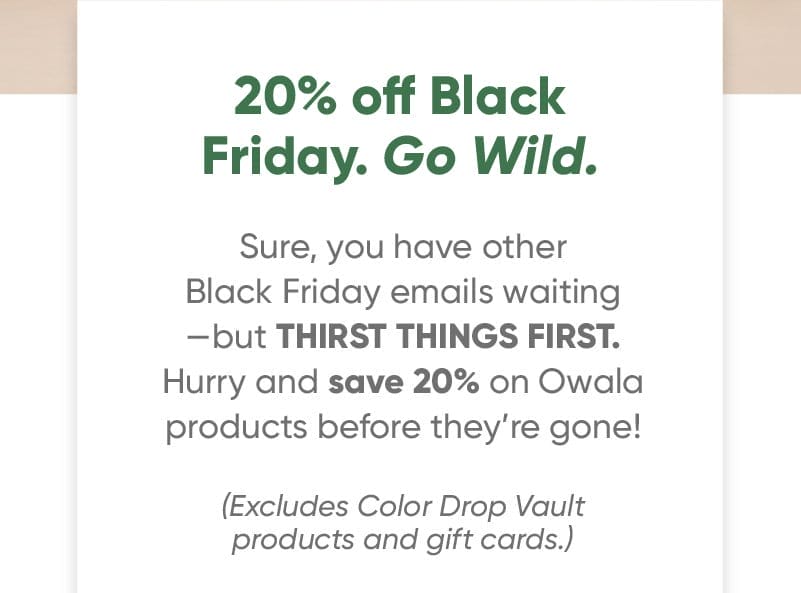 20% off Black Friday Go wild. Sure, you have other Black Friday emails waiting—but THIRST THINGS FIRST. Hurry and save 20% on Owala products before they’re gone! (Excludes Color Drop Vault.)