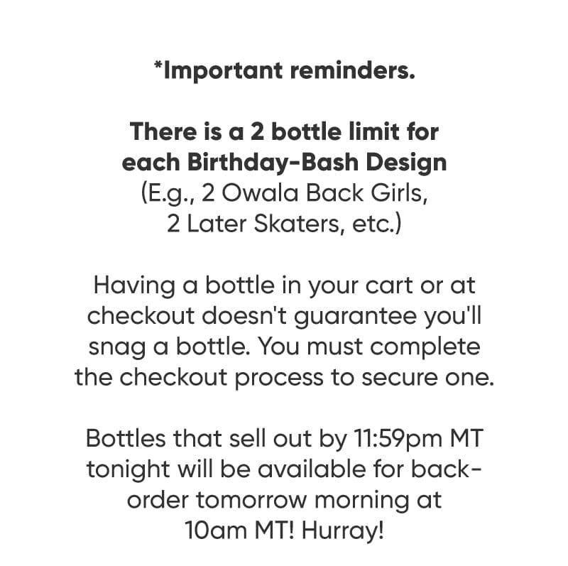 *IMPORTANT REMINDERS:\xa0 Limit of 2/person per Birthday-Bash design.\xa0 Having a bottle in your cart or at checkout doesn’t guarantee you’ll snag a bottle.\xa0 Bottles that sell out by 11:59pm MT tonight will be available for backorder tomorrow morning at 10am MT! Hurray!