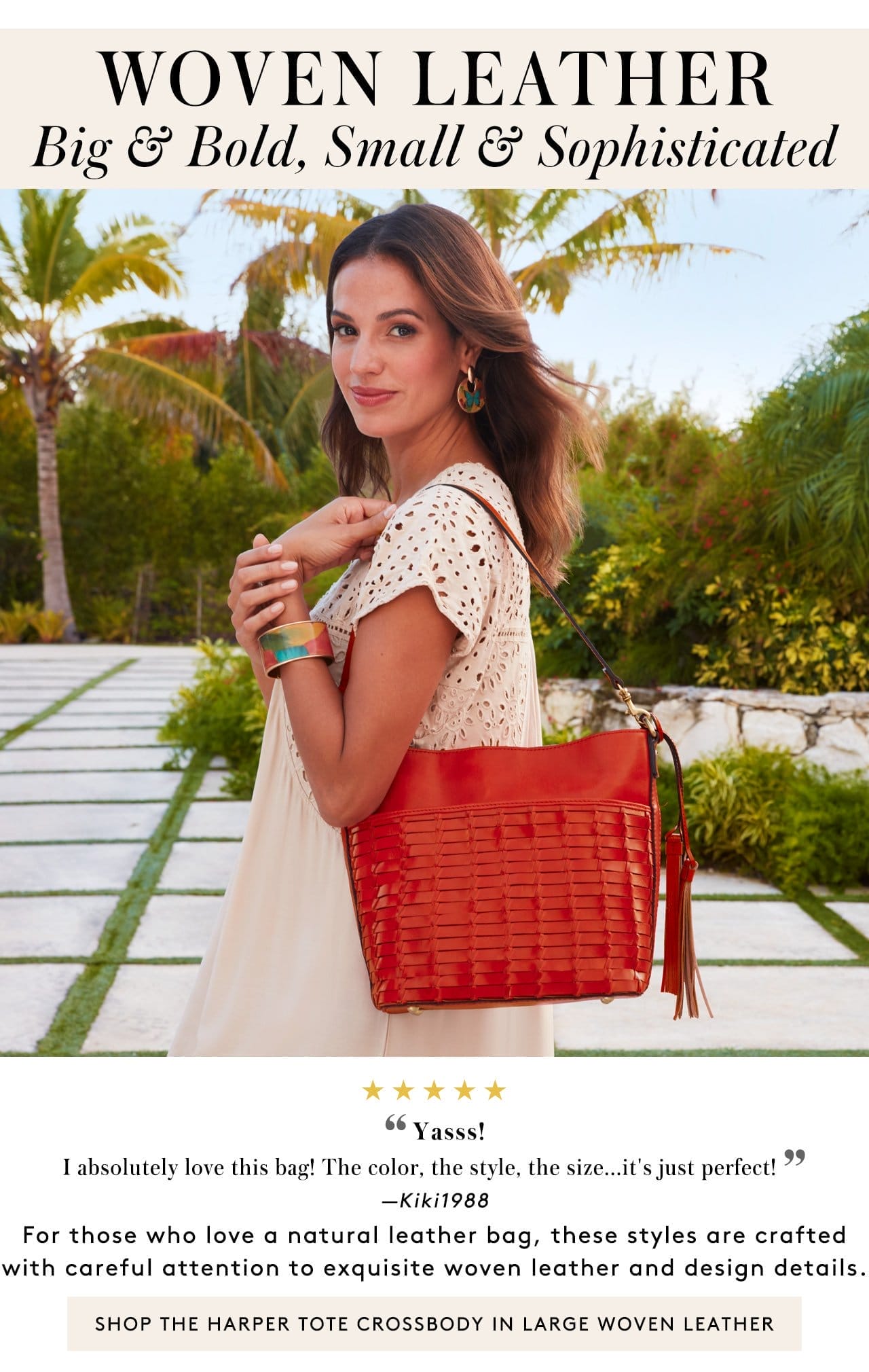 Woven Leather. Big & Bold, Small & Sophisticated. 5 Stars. “Yasss! I absolutely love this bag! The color, the style, the size...it's just perfect! ” —Kiki1988. For those who love a natural leather bag, these styles are crafted with careful attention to exquisite woven leather and design details. Shop the Harper Tote Crossbody in Large Woven Leather
