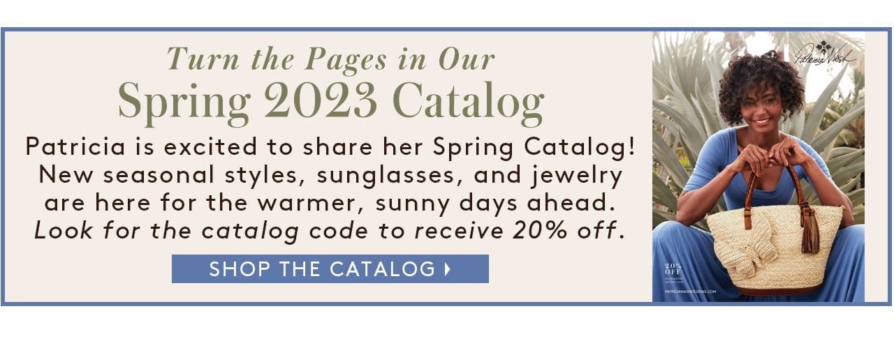 Turn the Pages in Our Spring 2023 Catalog. Patricia is excited to share her Spring Catalog! New seasonal styles, sunglasses, and jewelry are here for the warmer, sunny days ahead. Look for the catalog code to receive 20% off. Shop the Catalog