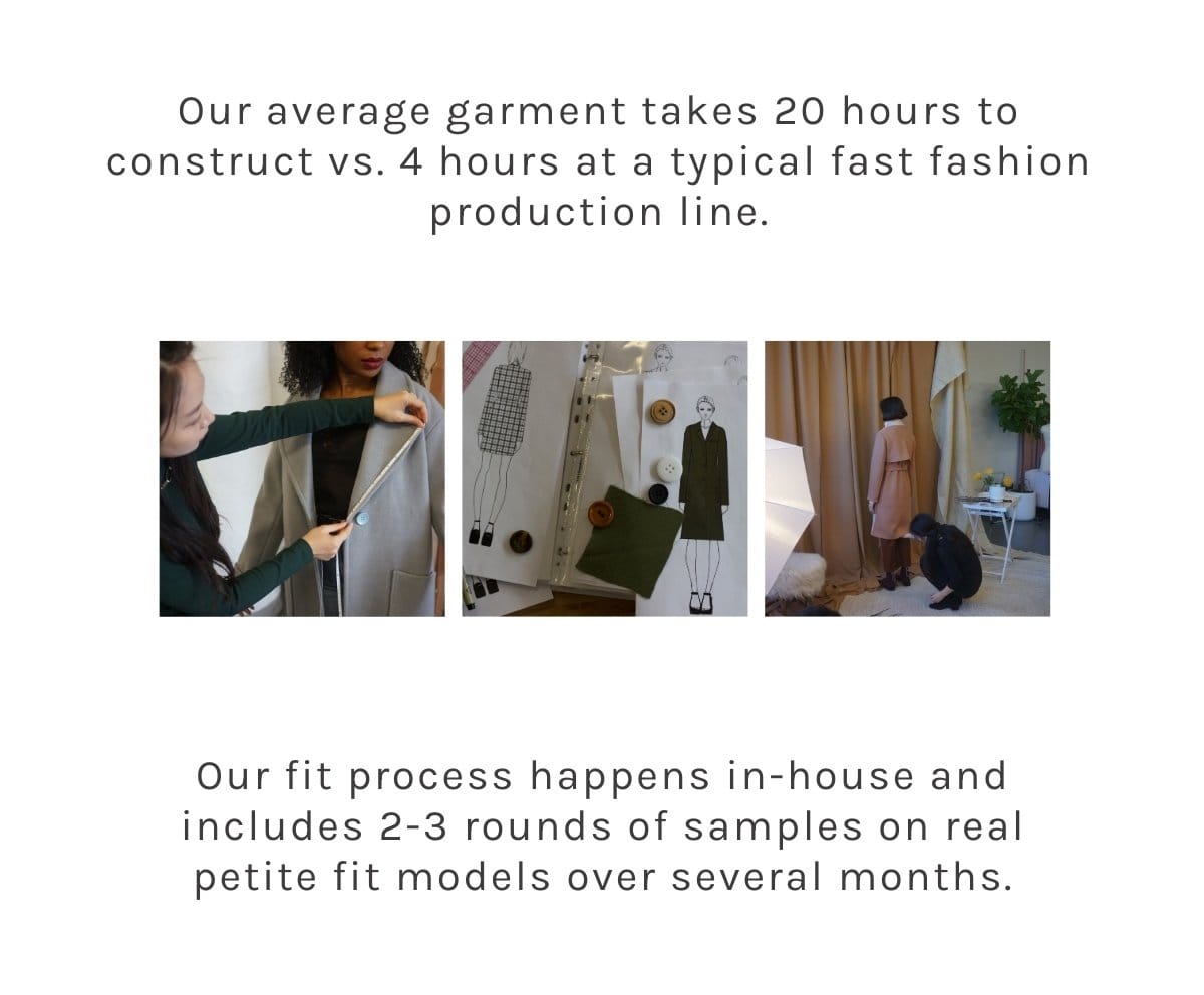 Our average garment takes 20 hours to construct vs. 4 hours at a typical fast fashion production line. Each detail is meant to extend the life of the garment. Our fit process happens in-house and includes 2-3 rounds of samples on real petite fit models over several months.