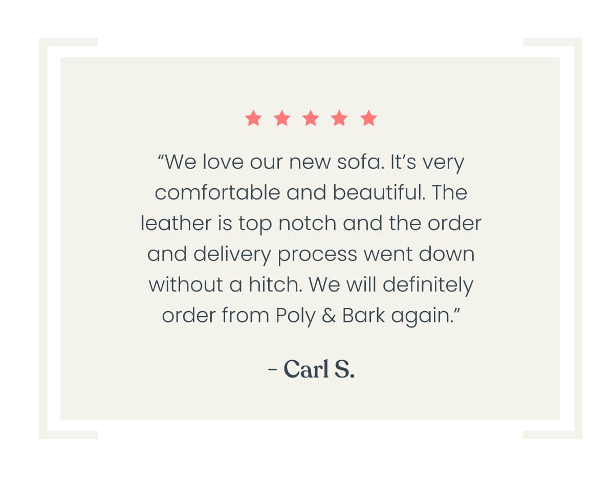“We love our new sofa. It’s very comfortable and beautiful. The leather is top notch and the order and delivery process went down without a hitch. We will definitely order from poly and bark again.” – CS ⭐⭐⭐⭐⭐
