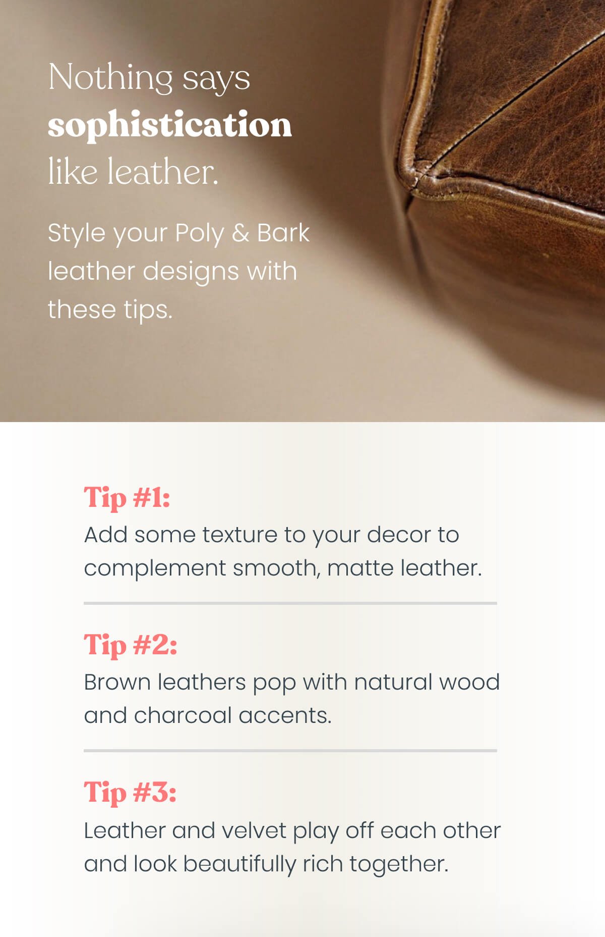 Nothing says sophistication like leather. Style your Poly & Bark leather designs with these tips. Tip #1: Pair dark leather pieces with colorful walls to uplift darker shade. Tip #2: Use texture and shine in your decor to complement smooth, matte leather. Tip #3: Caramel leather pops with natural wood and charcoal accents. Tip #4: Leather and velvet play off each other and look beautifully rich together.