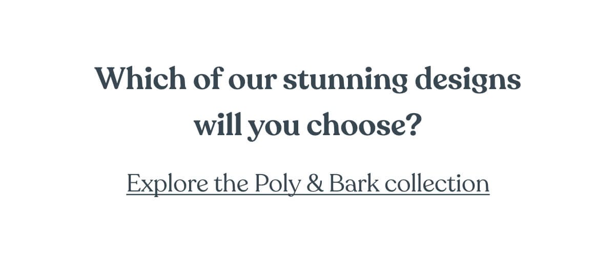 Which of our stunning designs will you choose? Explore the Poly & Bark collection