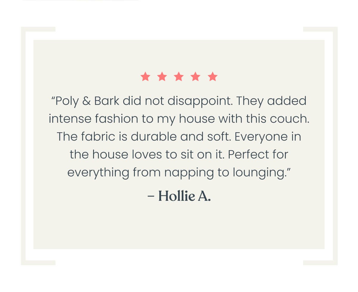 “Poly & Bark did not disappoint. They added intense fashion to my house with this couch. The fabric is durable and soft. Everyone in the house loves to sit on the couch. Perfect for everything from napping to lounging.”