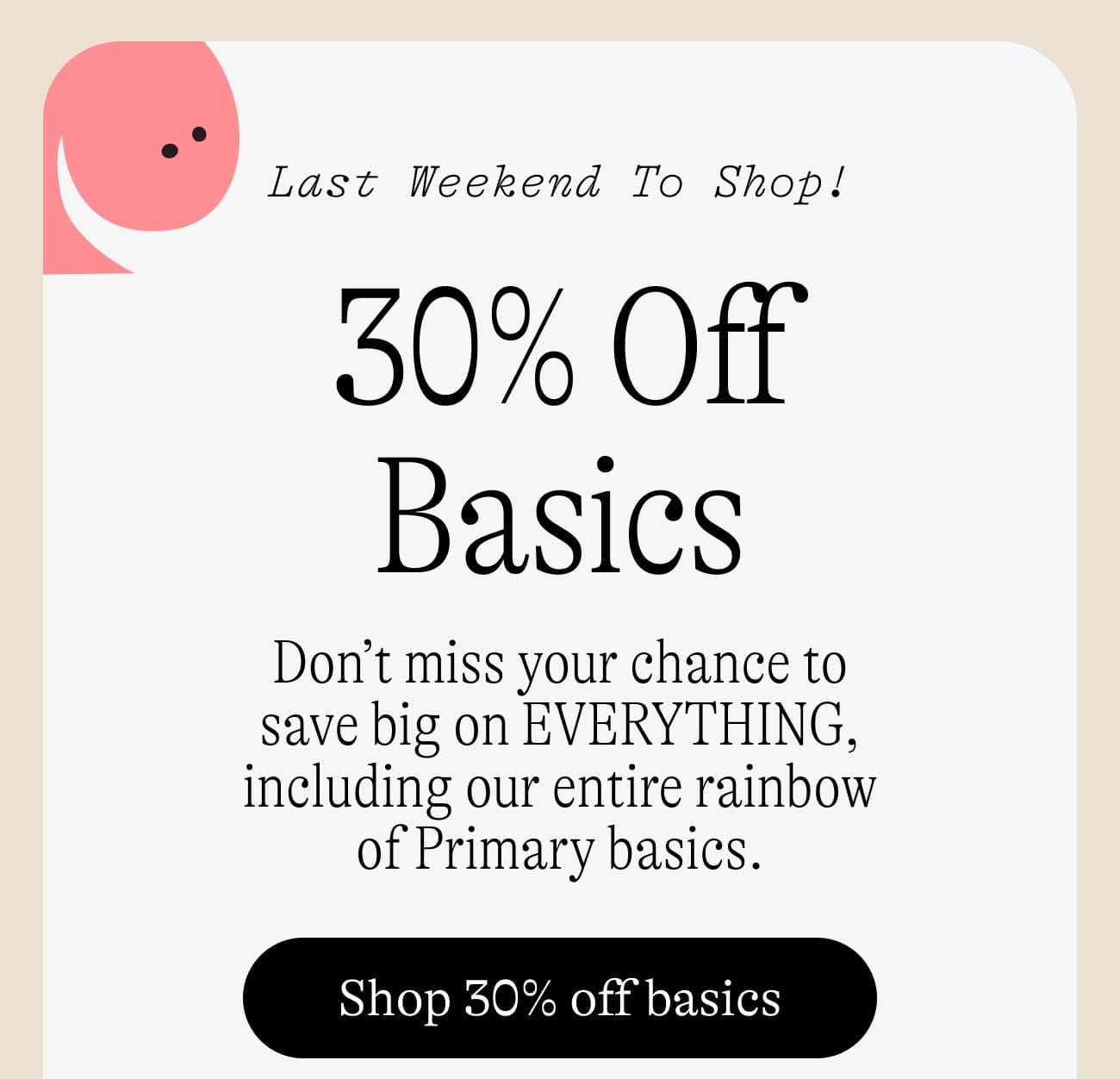 Last Weekend to Shop! 30% Off Basics. Don’t miss your chance to save big on EVERYTHING, including our entire rainbow of Primary basics. Shop 30% off basics