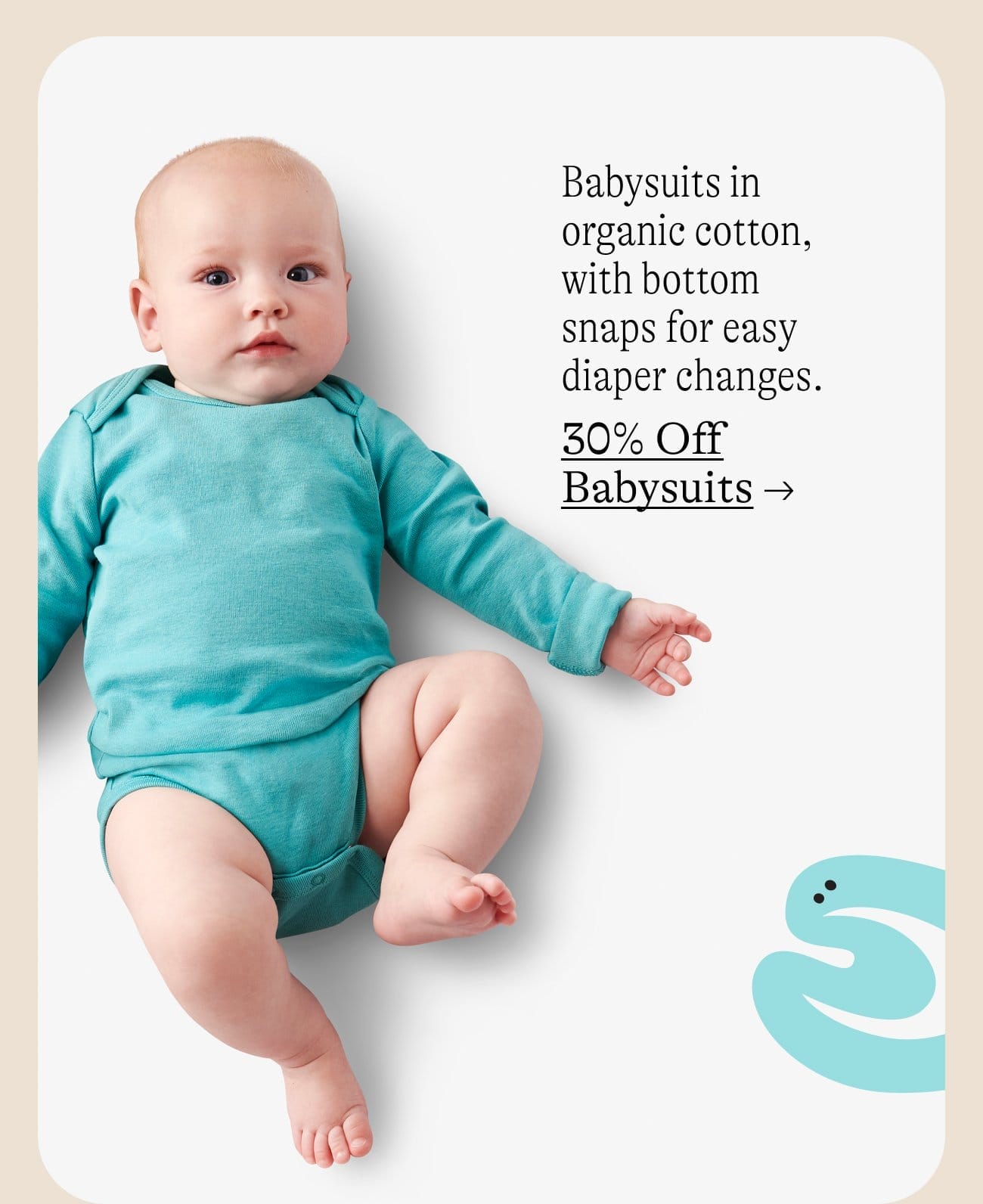 Babysuits in organic cotton, with bottom snaps for easy diaper changes. 30% Off Babysuits →