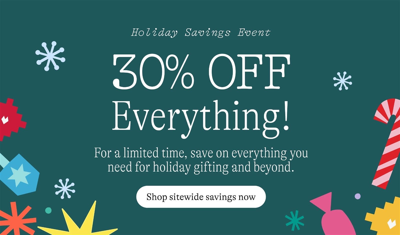Holiday Savings Event: 30% OFF Everything. For a limited time, save on everything you need for holiday gifting and beyond. Shop sitewide savings now