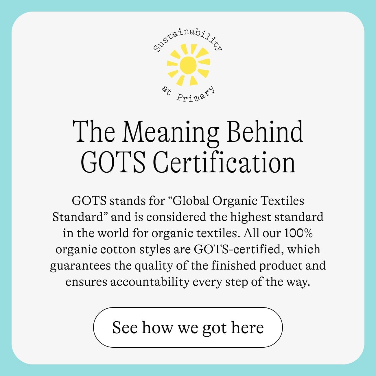 The Meaning Behind GOTS Certification. GOTS stands for “Global Organic Textiles Standard” and is considered the highest standard in the world for organic textiles. All our 100% organic cotton styles are GOTS-certified, which guarantees the quality of the finished product and ensures accountability every step of the way. See how we got here.