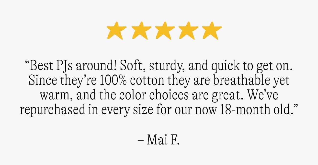 “Best PJs around! Soft, sturdy, and quick to get on. Since they’re 100% cotton they are breathable yet warm, and the color choices are great. We’ve repurchased in every size for our now 18-month old.” -Mai F.