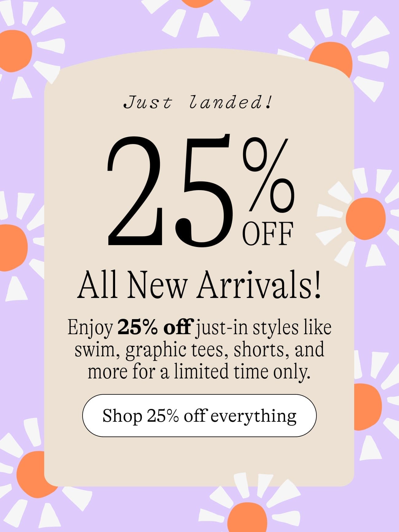 Just Landed! 20% OFF All New Arrivals / Enjoy 25% off just-in styles like swim, graphic tees, shorts, and more for a limited time only. Shop 25% off everything
