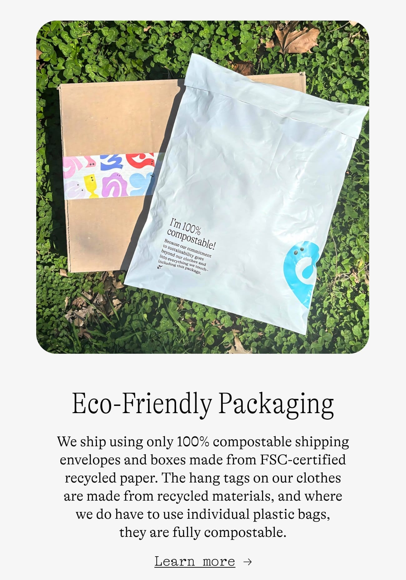 Eco-Friendly Packaging. We ship using only 100% compostable shipping envelopes and boxes made from FSC-certified recycled paper. The hang tags on our clothes are made from recycled materials, and where we do have to use individual plastic bags, they are fully compostable. Learn more