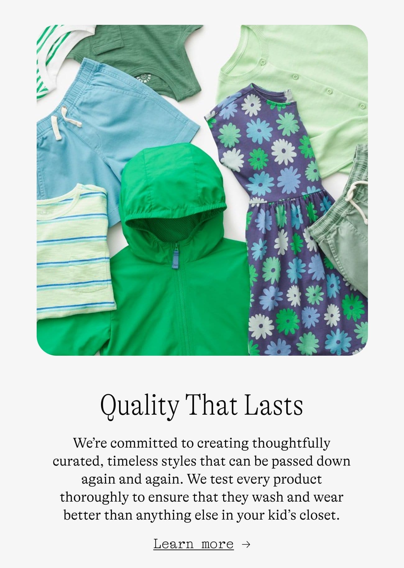 Quality That Lasts. We’re committed to creating thoughtfully curated, timeless styles that can be passed down again and again. We test every product thoroughly to ensure that they wash and wear better than anything else in your kid’s closet. Learn more →