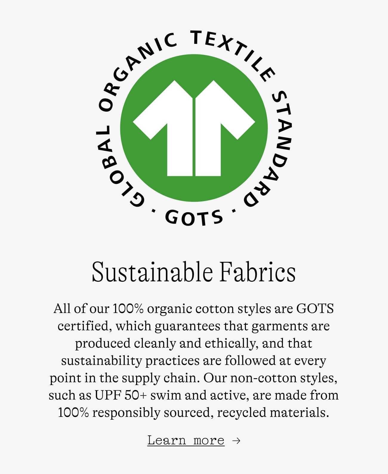 Sustainable Fabrics. All of our 100% organic cotton styles are GOTS certified, which guarantees that garments are produced cleanly and ethically, and that sustainability practices are followed at every point in the supply chain. Our non-cotton styles, such as UPF 50+ swim and active, are made from 100% responsibly sourced, recycled materials. Learn more