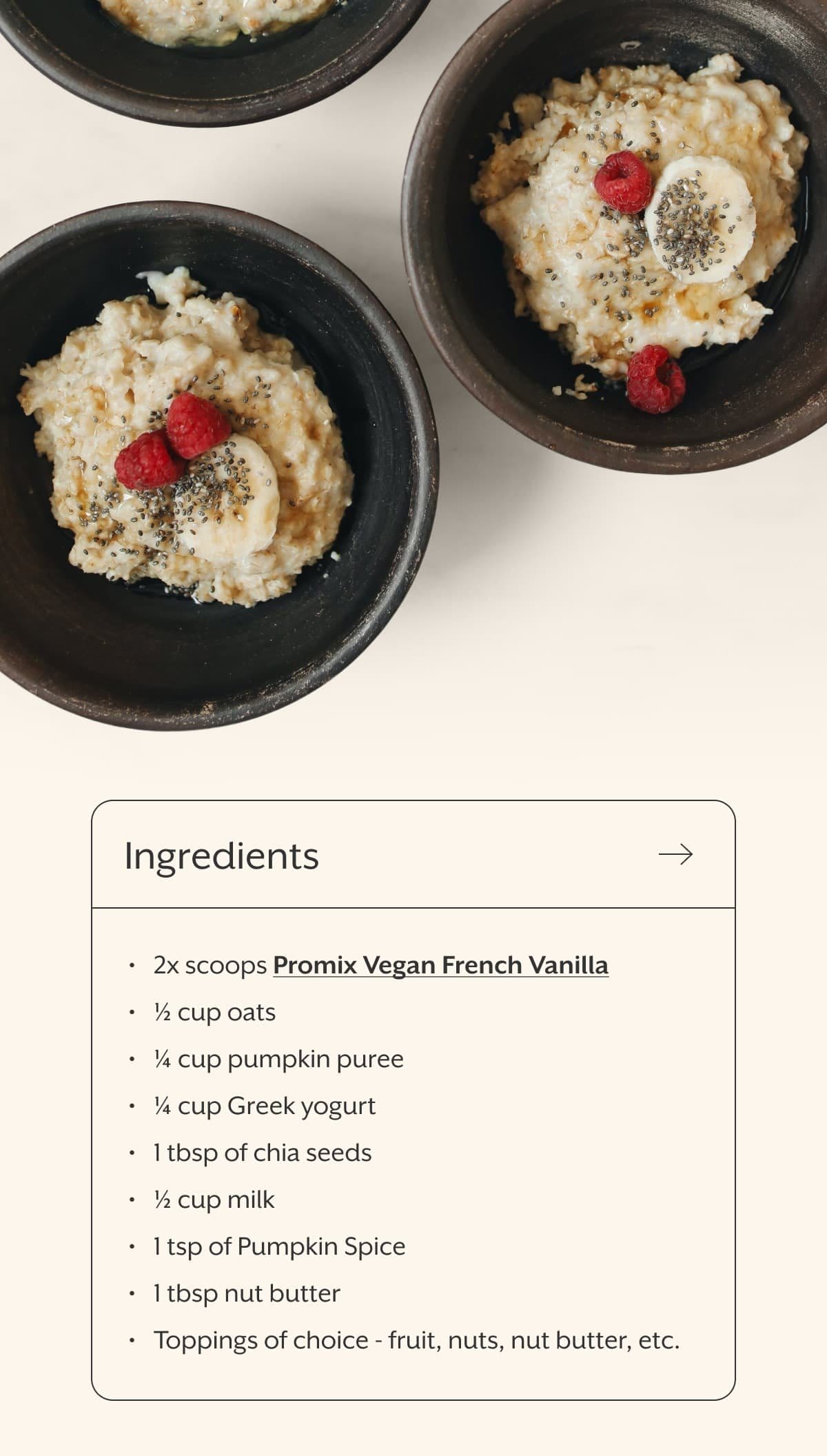 Ingredients 2x scoops Promix Vegan French Vanilla ½ cup oats ¼ cup pumpkin puree ¼ cup Greek yogurt 1 tbsp of chia seeds ½ cup milk 1 tsp of Pumpkin Spice 1 tbsp nut butter Toppings of choice - fruit, nuts, nut butter, etc.