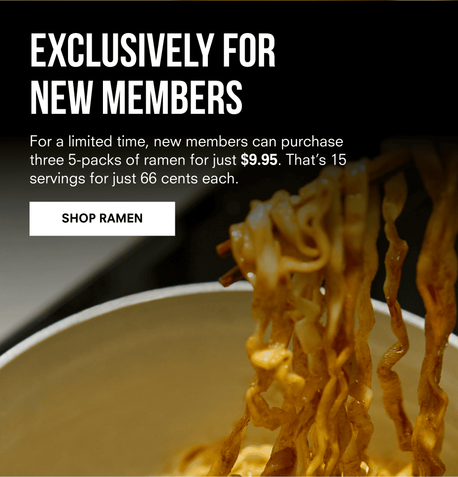 EXCLUSIVELY FOR NON-MEMBERS | For a limited time, new members can purchase three 5-packs of ramen for just \\$9.95. That’s 15 servings for just 66 cents each. | SHOP RAMEN