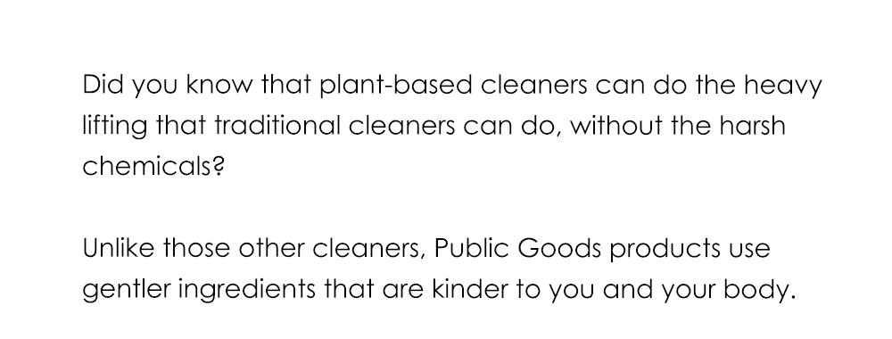 Did you know that plant-based cleaners can do the heavy lifting that traditional cleaners can do, without the harsh chemicals? Unlike those other cleaners, Public Goods products use gentler ingredients that are kinder to you and your body.
