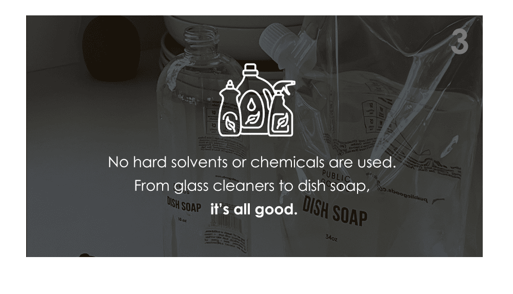 No hard solvents or chemicals are used. From glass cleaners to dish soap, it’s all good.