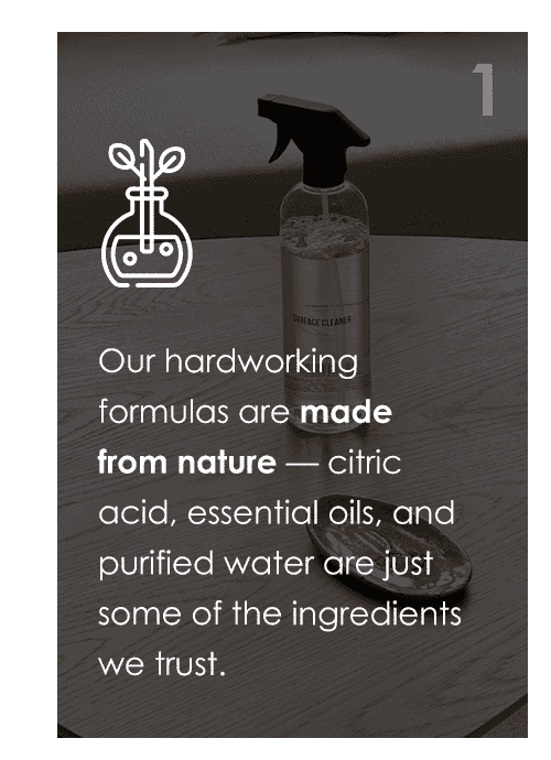 Our hardworking formulas are made from nature — citric acid, essential oils, and purified water are just some of the ingredients we trust.