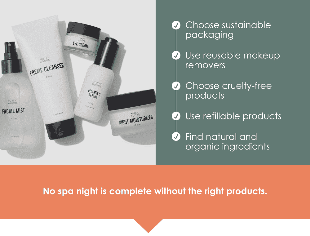 Choose sustainable packaging. Use reusable makeup removers. Choose cruelty-free products. Use refillable products. Find natural and organic ingredients. No spa night is complete without the right products.