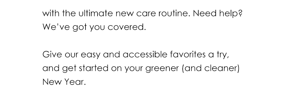 with the ultimate new care routine. Need help? We’ve got you covered. Give our easy and accessible favorites a try, and get started on your greener (and cleaner) New Year.