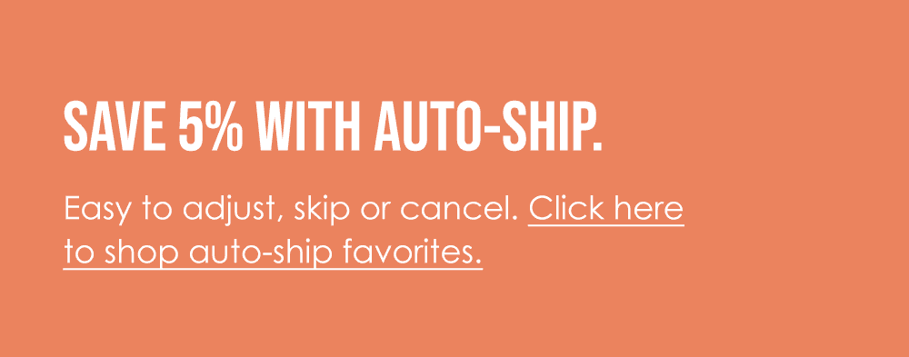 Save 5% with auto-ship. Easy to adjust, skip or cancel. Click here to shop auto-ship favorites.