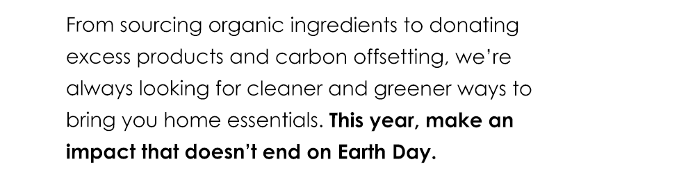 From sourcing organic ingredients to donating excess products and carbon offsetting, we’re always looking for cleaner and greener ways to bring you home essentials. This year, make an impact that doesn’t end on Earth Day.