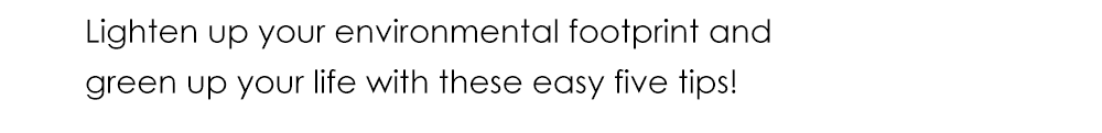 Lighten up your environmental footprint and green up your life with these easy five tips!