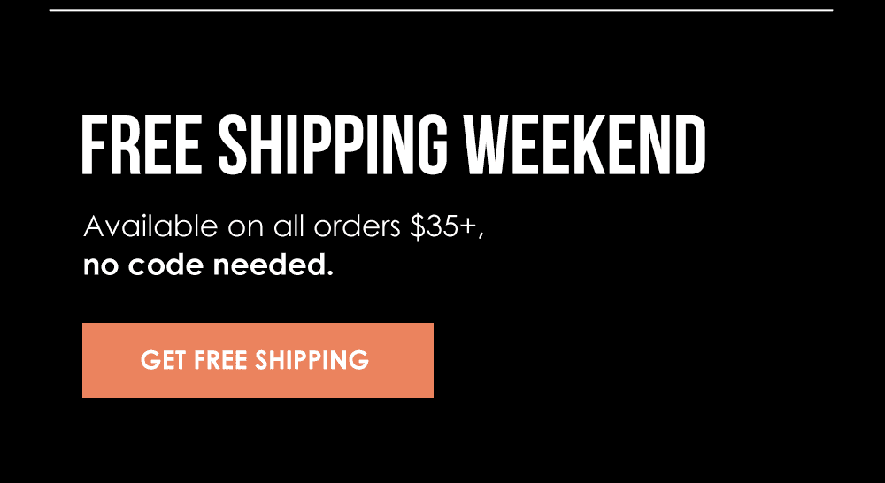 FREE SHIPPING WEEKEND Available on all orders \\$35+, no code needed. Get Free Shipping!