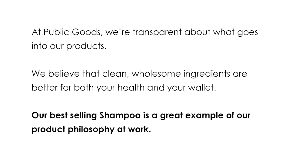 At Public Goods, we're transparent about what goes into our products. We believe that clean, wholesome ingredients are better for both your health and your wallet. Our best selling Shampoo is a great example of our product philosophy at work.