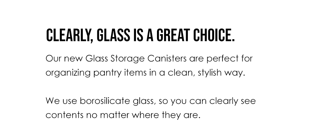 Clearly, glass is a great choice. Our new Glass Storage Canisters are perfect for organizing pantry items in a clean, stylish way. We use borosilicate glass, so you can clearly see contents no matter where they are.