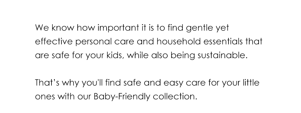 We know how important it is to find gentle yet effective personal care and household essentials that are safe for your kids, while also being sustainable. That’s why you'll find safe and easy care for your little ones with our Baby-Friendly collection—safe for babies, perfect for everyone.