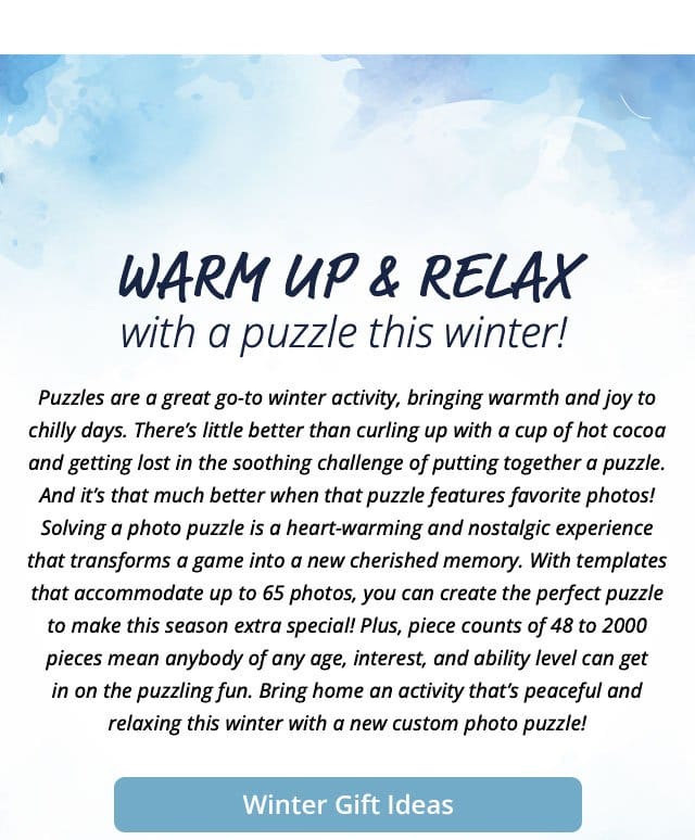 Winter Gift Ideas | Warm up and relax with a puzzle this winter! Puzzles are a great go-to winter activity, bringing warmth and joy to chilly days. There’s little better than curling up with a cup of hot cocoa and getting lost in the soothing challenge of putting together a puzzle. And it’s that much better when that puzzle features favorite photos! Solving a photo puzzle is a heart-warming and nostalgic experience that transforms a game into a new cherished memory. With templates that accommodate up to 65 photos, you can create the perfect puzzle to make this season extra special! Plus, piece counts of 48 to 2000 pieces mean anybody of any age, interest, and ability level can get in on the puzzling fun. Bring home an activity that’s peaceful and relaxing this winter with a new custom photo puzzle!
