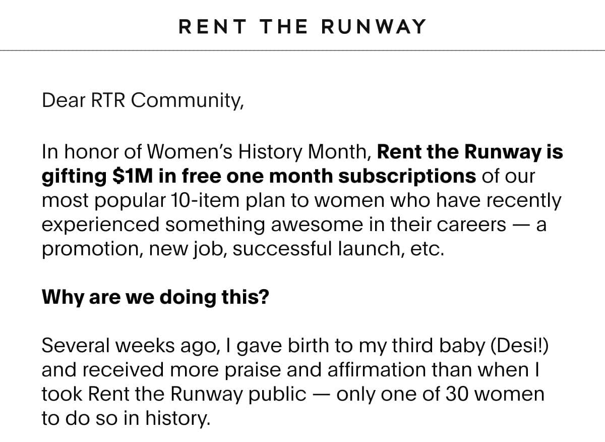 Dear RTR Community, In honor of Women’s History Month, Rent the Runway is gifting \\$1M in free one month subscriptions of our most popular 10-item plan to women who have recently experienced something awesome in their careers – a promotion, new job, successful launch, etc. Why are we doing this? Several weeks ago, I gave birth to my third baby (Desi!) and received more praise and affirmation than when I took Rent the Runway public — only one of 30 women to do so in history.