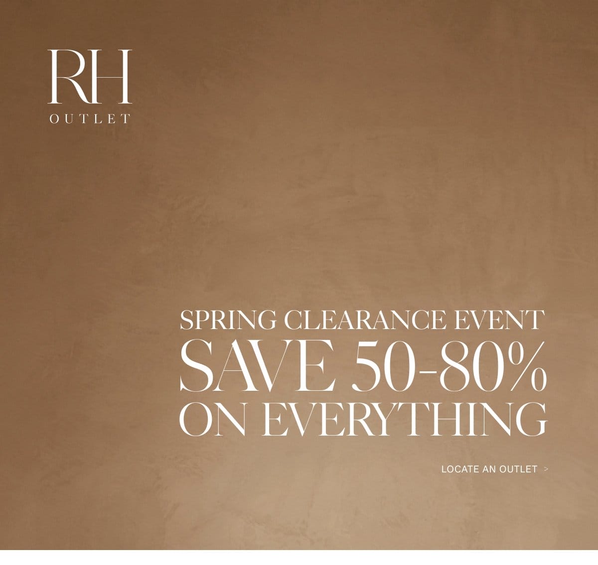 RH Outlet. Spring Clearance Event. Save 50-80% on Everything. Locate an Outlet.