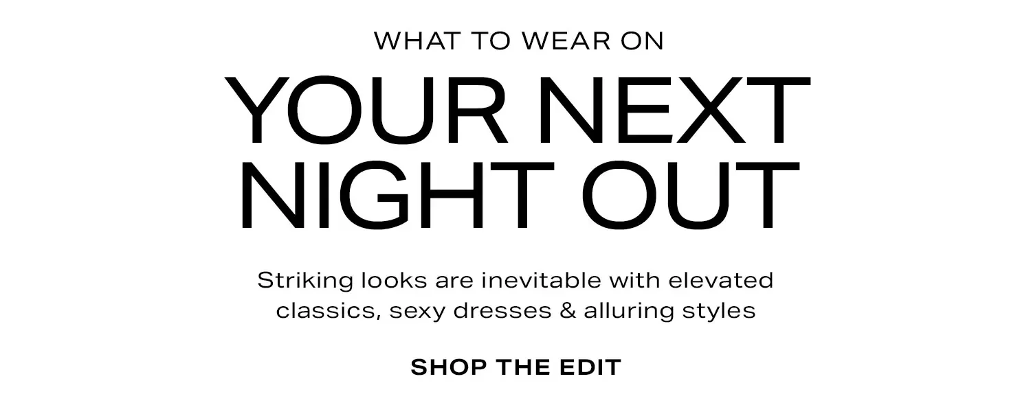 What to Wear on Your Next Night Out. Striking looks are inevitable with elevated classics, sexy dresses & alluring styles. Shop the Edit