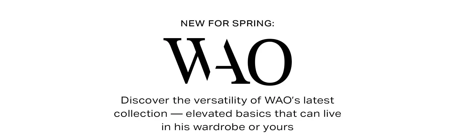 New for Spring: WAO. Discover the versatility of WAO’s latest collection — elevated basics that can live in his wardrobe or yours. Shop Now