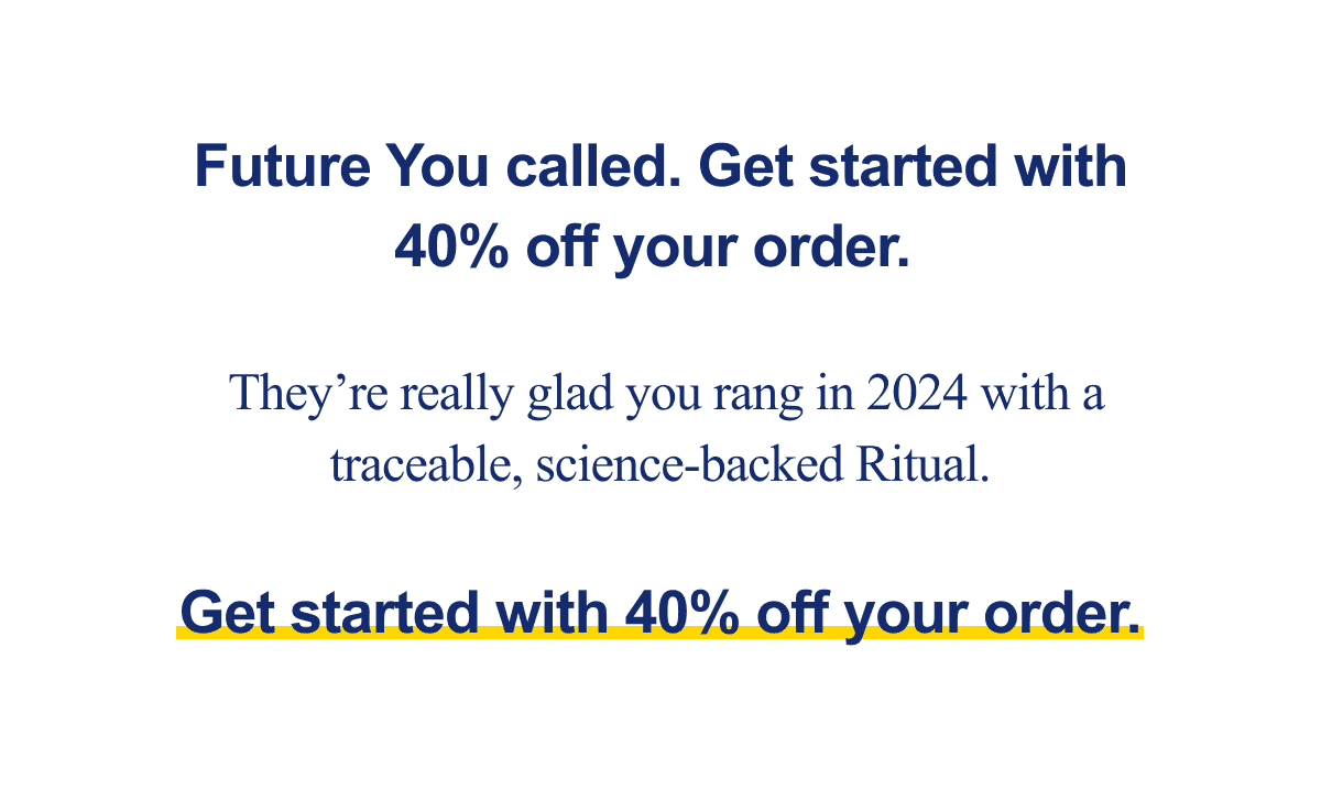 Future You called. Get started with 40% off your order. They're really glad you rang in 2024 with a traceable, science-backed Ritual. Get started with 40% off your order.