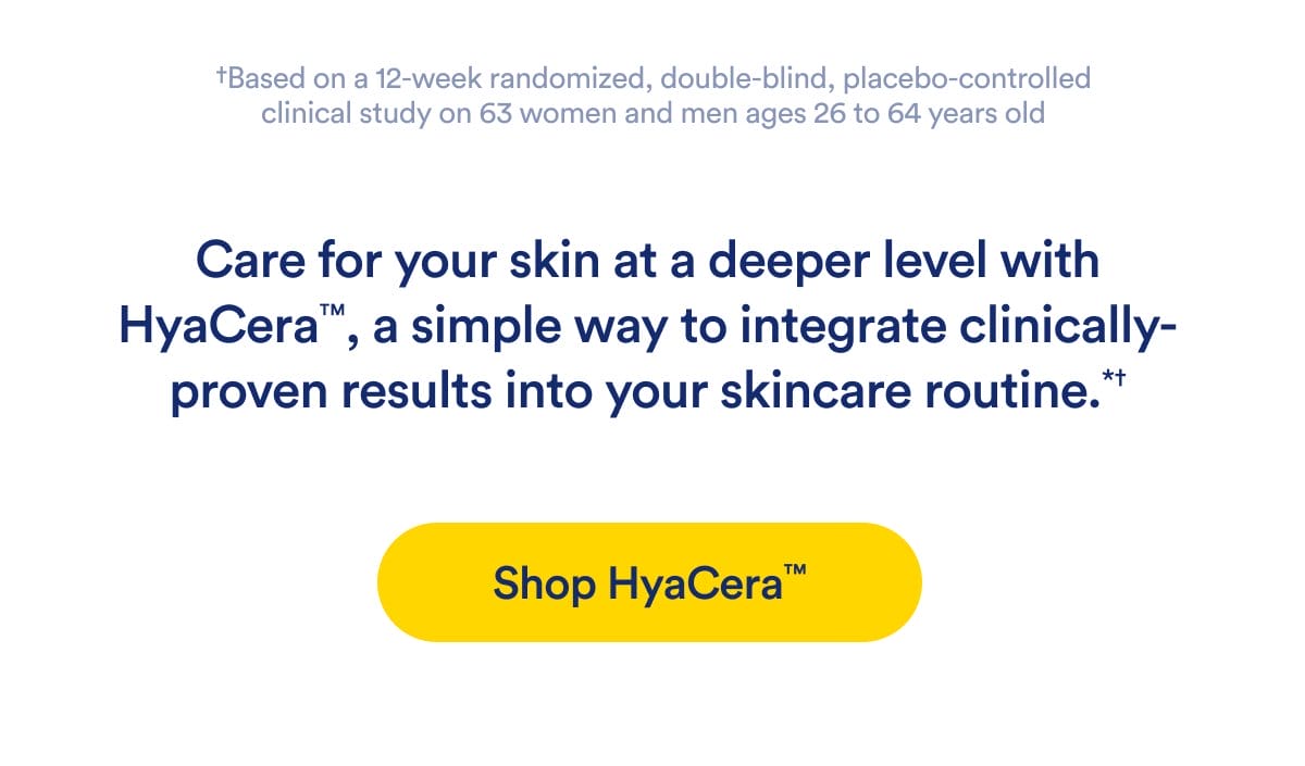 †Based on a 12-week randomized, double-blind, placebo-controlled clinical study on 63 women and men ages 26 to 64 years old | Care for your skin at a deeper level with HyaCera™, a simple way to integrate clinically-proven results into your skincare routine.*† | Shop HyaCera™