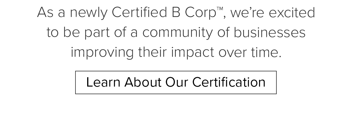 As a newly Certified B Corp, we're excited to be a part of a community of businesses improving their impact over time. Learn About Our Certification