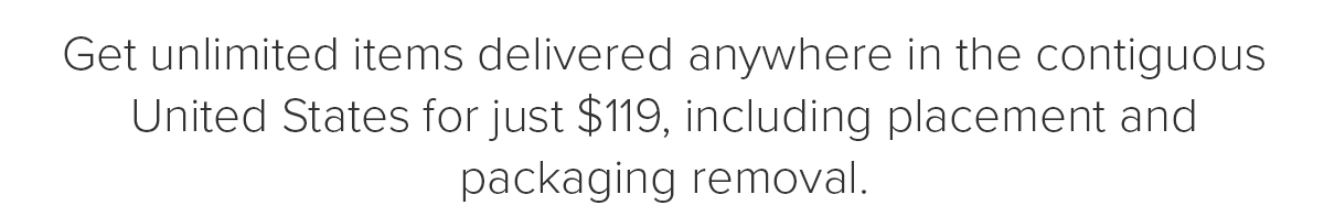 Get unlimited items delivered anywhere in the contiguous United States for just \\$119, including placement and packaging removal.