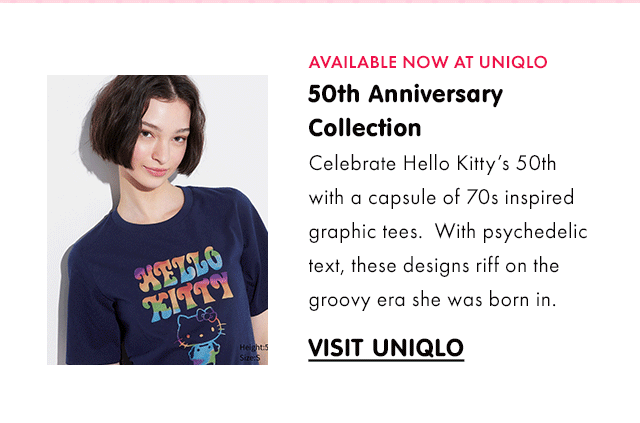 AVAILABLE NOW AT UNIQLO\xa0| 50th Anniversary Collection | Celebrate Hello Kitty’s 50th with a capsule of 70s inspired graphic tees.\xa0 With psychedelic text, these designs riff on the groovy era she was born in.\xa0| VISIT UNIQLO